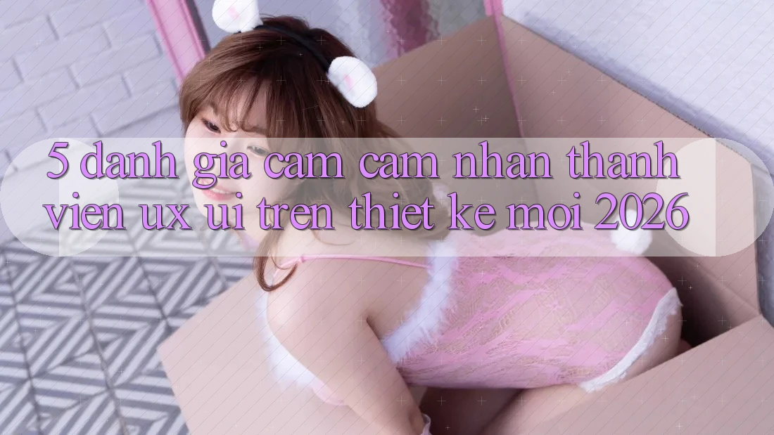 5. Đánh Giá Cảm cảm nhận Thành viên (UX/UI) Trên Thiết kế Mới 2026
