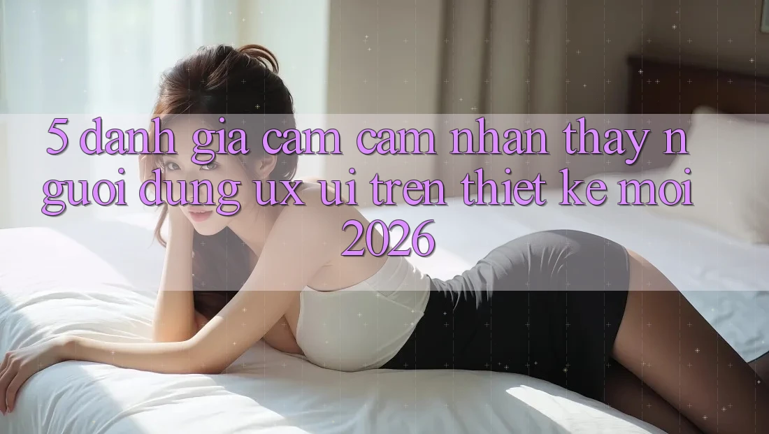 5. Đánh Giá Cảm cảm nhận thấy Người Dùng (UX/UI) Trên Thiết kế Mới 2026 5. Đánh Giá Cảm cảm nhận thấy Người Dùng (UX/UI) Trên Thiết kế Mới 2026