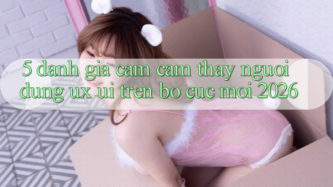 5. Đánh Giá Cảm cảm thấy Người Dùng (UX/UI) Trên Bố cục Mới 2026 5. Đánh Giá Cảm cảm thấy Người Dùng (UX/UI) Trên Bố cục Mới 2026
