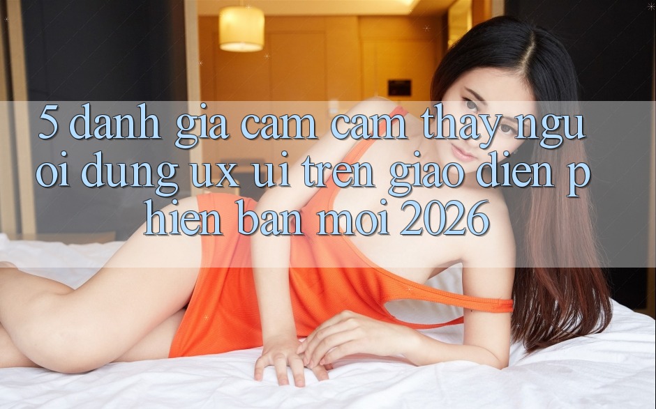 5. Đánh Giá Cảm cảm thấy Người Dùng (UX/UI) Trên Giao Diện Phiên bản mới 2026