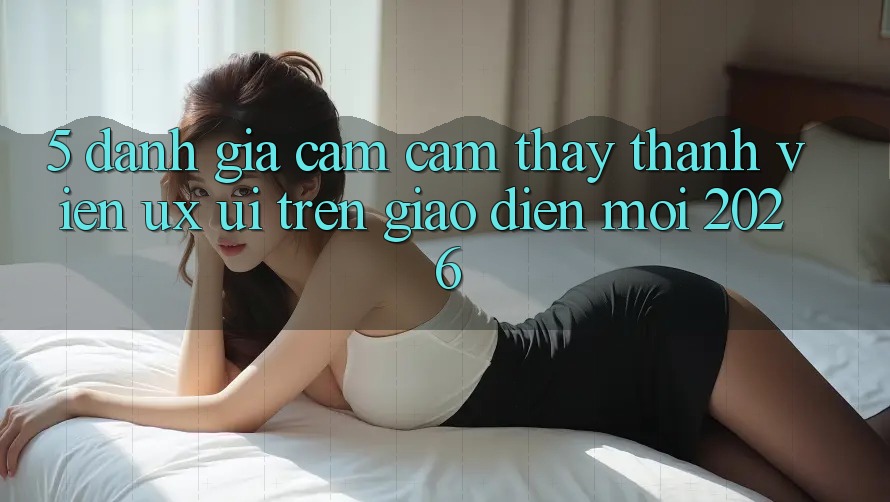 5. Đánh Giá Cảm cảm thấy Thành viên (UX/UI) Trên Giao Diện Mới 2026 5. Đánh Giá Cảm cảm thấy Thành viên (UX/UI) Trên Giao Diện Mới 2026