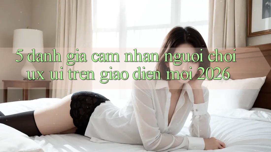 5. Đánh Giá Cảm nhận Người chơi (UX/UI) Trên Giao Diện Mới 2026 5. Đánh Giá Cảm nhận Người chơi (UX/UI) Trên Giao Diện Mới 2026