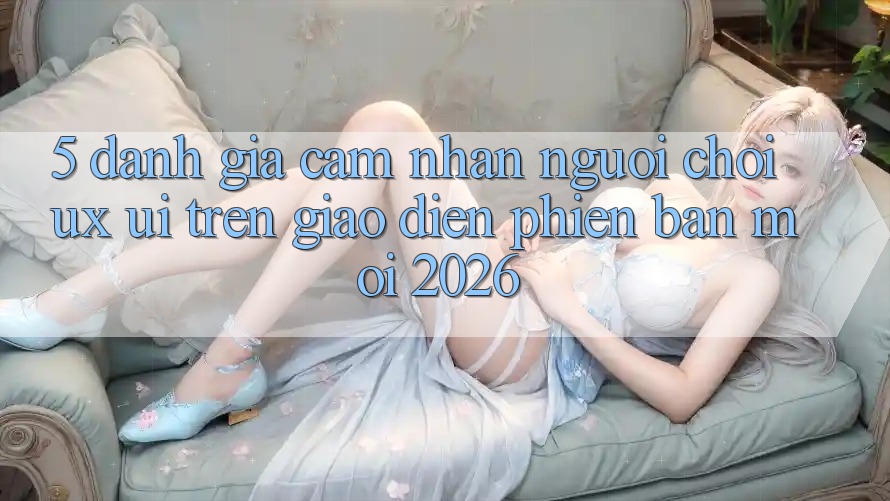 5. Đánh Giá Cảm nhận Người chơi (UX/UI) Trên Giao Diện Phiên bản mới 2026 5. Đánh Giá Cảm nhận Người chơi (UX/UI) Trên Giao Diện Phiên bản mới 2026