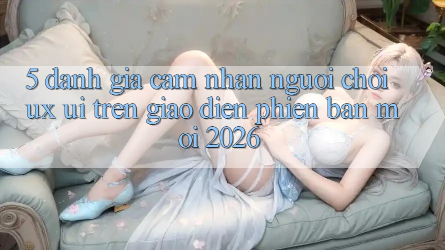 5. Đánh Giá Cảm nhận Người chơi (UX/UI) Trên Giao Diện Phiên bản mới 2026 5. Đánh Giá Cảm nhận Người chơi (UX/UI) Trên Giao Diện Phiên bản mới 2026