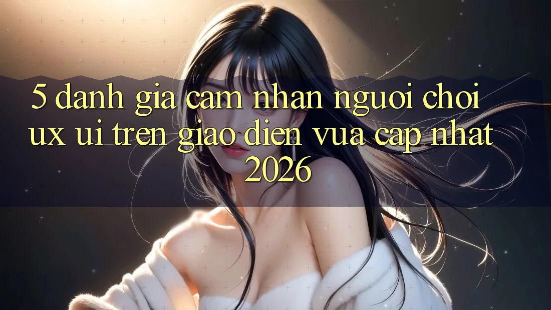 5. Đánh Giá Cảm nhận Người chơi (UX/UI) Trên Giao Diện Vừa cập nhật 2026 5. Đánh Giá Cảm nhận Người chơi (UX/UI) Trên Giao Diện Vừa cập nhật 2026