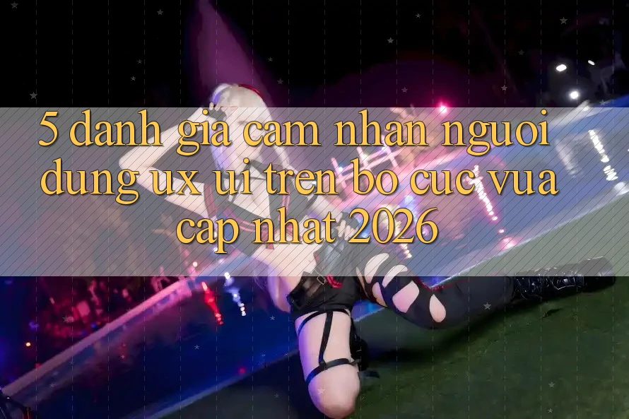 5. Đánh Giá Cảm nhận Người Dùng (UX/UI) Trên Bố cục Vừa cập nhật 2026 5. Đánh Giá Cảm nhận Người Dùng (UX/UI) Trên Bố cục Vừa cập nhật 2026
