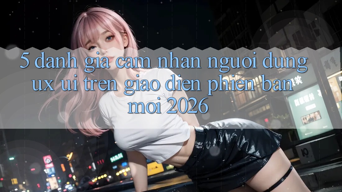 5. Đánh Giá Cảm nhận Người Dùng (UX/UI) Trên Giao Diện Phiên bản mới 2026 5. Đánh Giá Cảm nhận Người Dùng (UX/UI) Trên Giao Diện Phiên bản mới 2026