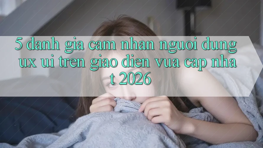 5. Đánh Giá Cảm nhận Người Dùng (UX/UI) Trên Giao Diện Vừa cập nhật 2026 5. Đánh Giá Cảm nhận Người Dùng (UX/UI) Trên Giao Diện Vừa cập nhật 2026