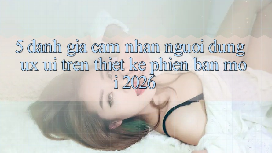 5. Đánh Giá Cảm nhận Người Dùng (UX/UI) Trên Thiết kế Phiên bản mới 2026 5. Đánh Giá Cảm nhận Người Dùng (UX/UI) Trên Thiết kế Phiên bản mới 2026