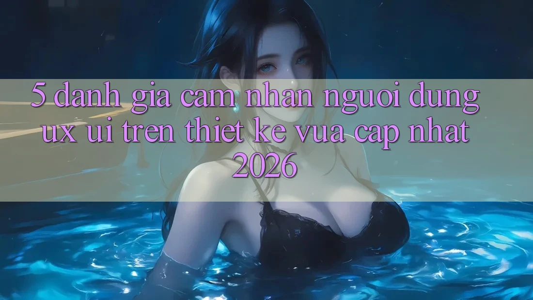 5. Đánh Giá Cảm nhận Người Dùng (UX/UI) Trên Thiết kế Vừa cập nhật 2026 5. Đánh Giá Cảm nhận Người Dùng (UX/UI) Trên Thiết kế Vừa cập nhật 2026