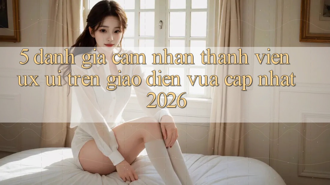 5. Đánh Giá Cảm nhận Thành viên (UX/UI) Trên Giao Diện Vừa cập nhật 2026 5. Đánh Giá Cảm nhận Thành viên (UX/UI) Trên Giao Diện Vừa cập nhật 2026