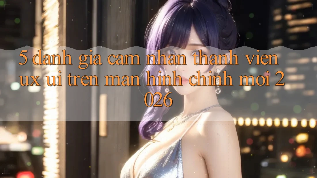 5. Đánh Giá Cảm nhận Thành viên (UX/UI) Trên Màn hình chính Mới 2026 5. Đánh Giá Cảm nhận Thành viên (UX/UI) Trên Màn hình chính Mới 2026