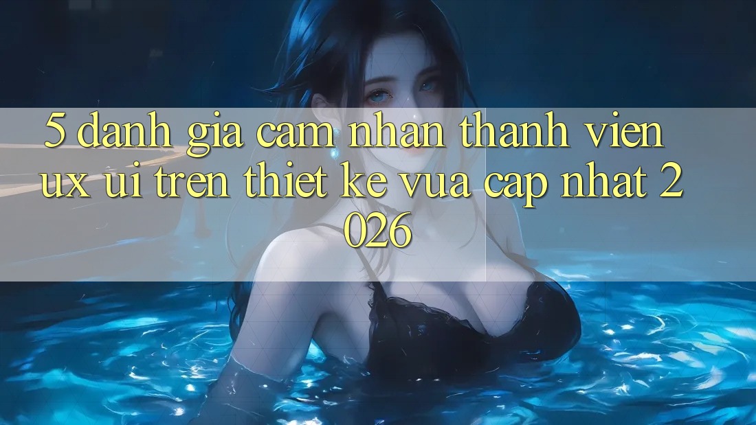 5. Đánh Giá Cảm nhận Thành viên (UX/UI) Trên Thiết kế Vừa cập nhật 2026 5. Đánh Giá Cảm nhận Thành viên (UX/UI) Trên Thiết kế Vừa cập nhật 2026