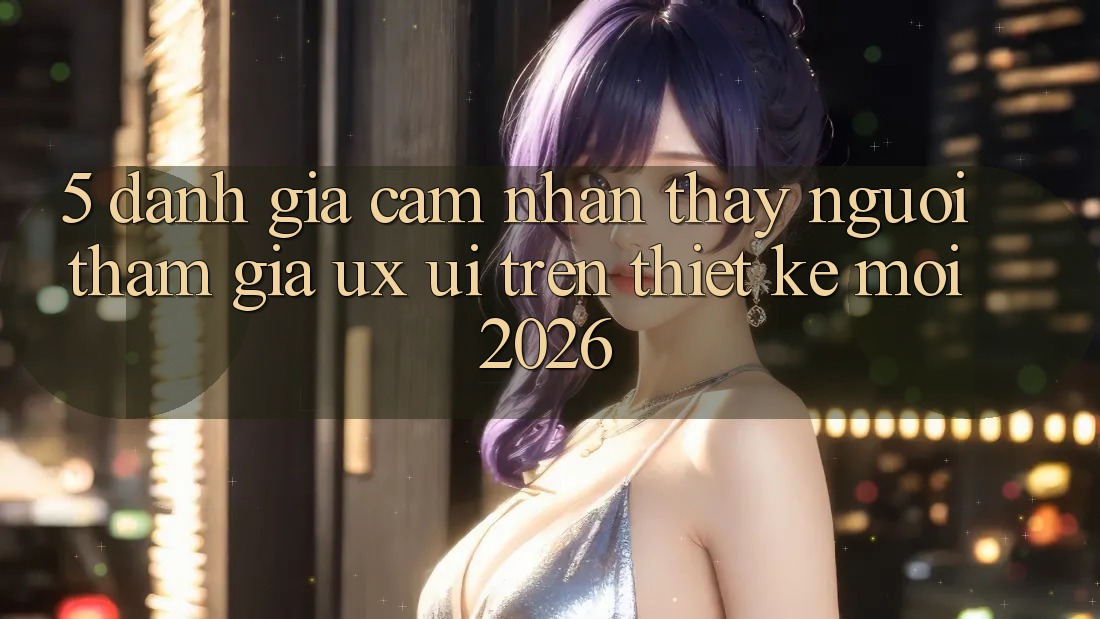 5. Đánh Giá Cảm nhận thấy Người tham gia (UX/UI) Trên Thiết kế Mới 2026