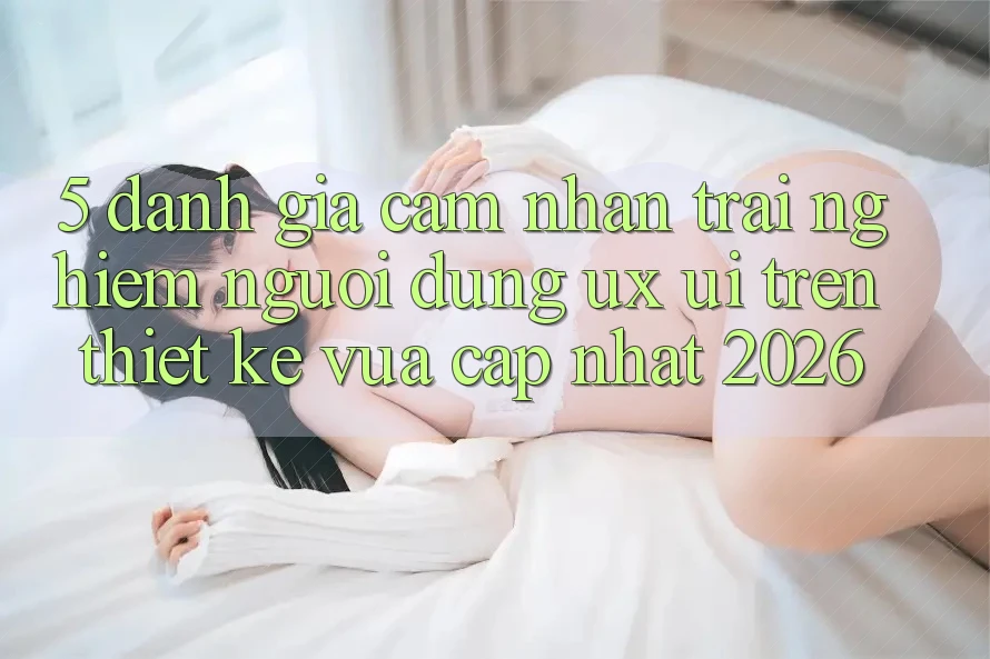 5. Đánh Giá Cảm nhận trải nghiệm Người Dùng (UX/UI) Trên Thiết kế Vừa cập nhật 2026 5. Đánh Giá Cảm nhận trải nghiệm Người Dùng (UX/UI) Trên Thiết kế Vừa cập nhật 2026