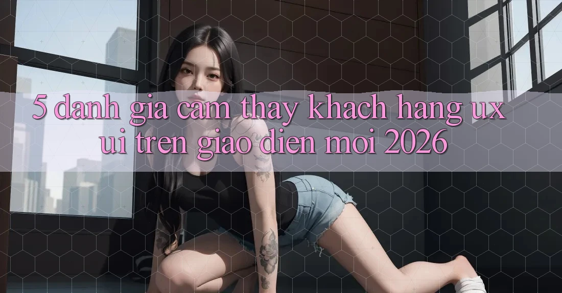 5. Đánh Giá Cảm thấy Khách hàng (UX/UI) Trên Giao Diện Mới 2026 5. Đánh Giá Cảm thấy Khách hàng (UX/UI) Trên Giao Diện Mới 2026