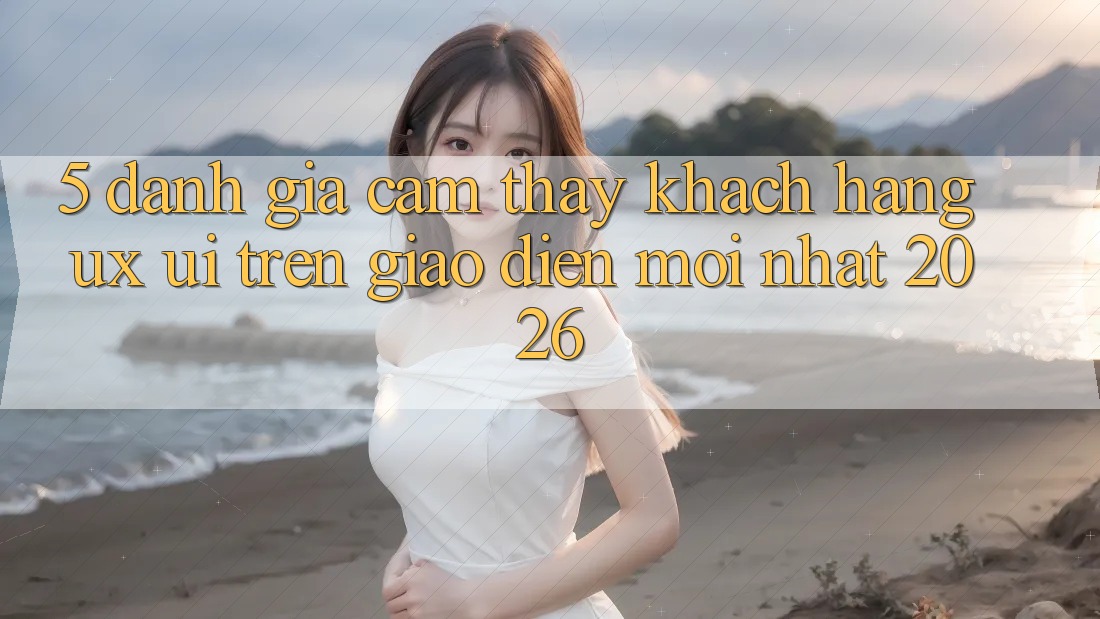 5. Đánh Giá Cảm thấy Khách hàng (UX/UI) Trên Giao Diện Mới nhất 2026 5. Đánh Giá Cảm thấy Khách hàng (UX/UI) Trên Giao Diện Mới nhất 2026