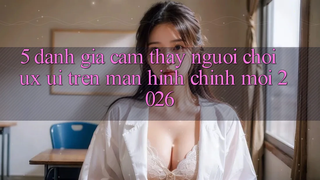 5. Đánh Giá Cảm thấy Người chơi (UX/UI) Trên Màn hình chính Mới 2026 5. Đánh Giá Cảm thấy Người chơi (UX/UI) Trên Màn hình chính Mới 2026