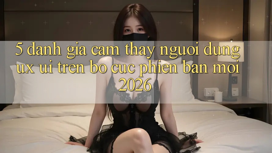 5. Đánh Giá Cảm thấy Người Dùng (UX/UI) Trên Bố cục Phiên bản mới 2026 5. Đánh Giá Cảm thấy Người Dùng (UX/UI) Trên Bố cục Phiên bản mới 2026