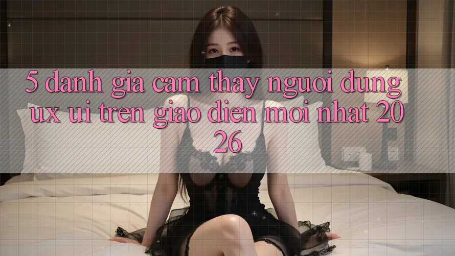 5. Đánh Giá Cảm thấy Người Dùng (UX/UI) Trên Giao Diện Mới nhất 2026 5. Đánh Giá Cảm thấy Người Dùng (UX/UI) Trên Giao Diện Mới nhất 2026