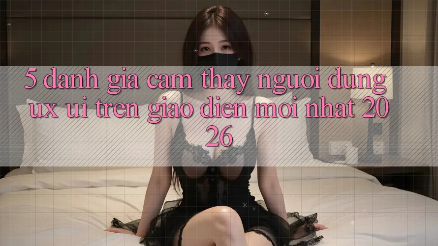 5. Đánh Giá Cảm thấy Người Dùng (UX/UI) Trên Giao Diện Mới nhất 2026 5. Đánh Giá Cảm thấy Người Dùng (UX/UI) Trên Giao Diện Mới nhất 2026