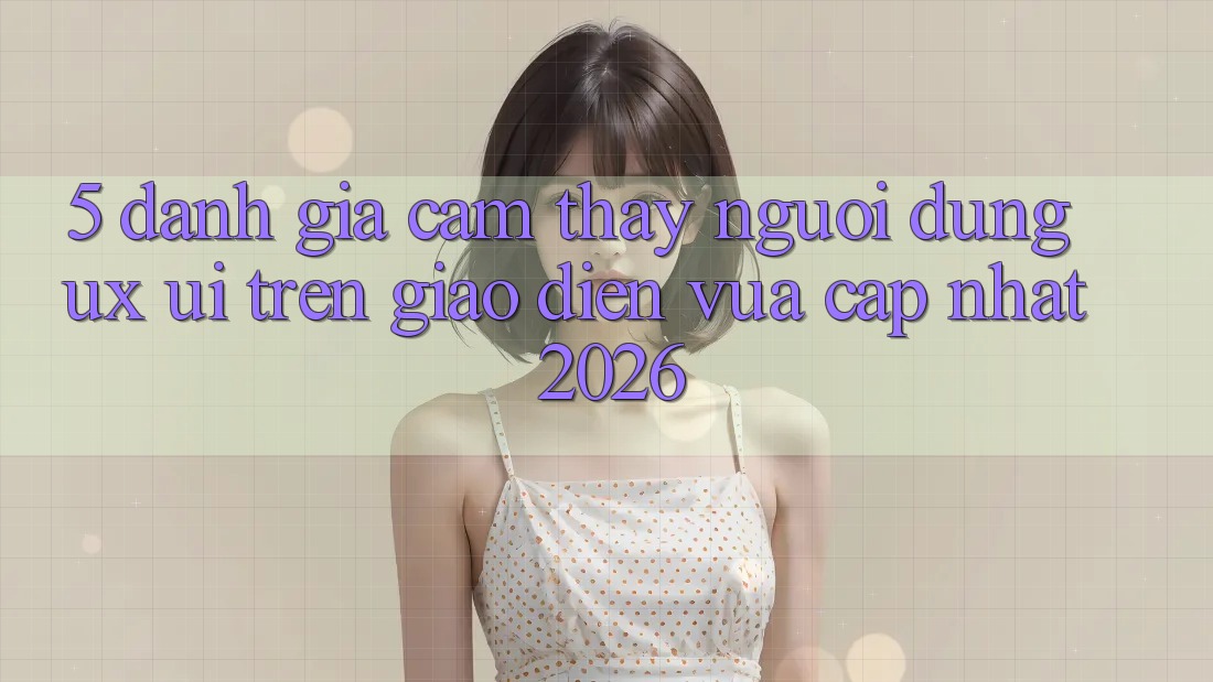 5. Đánh Giá Cảm thấy Người Dùng (UX/UI) Trên Giao Diện Vừa cập nhật 2026 5. Đánh Giá Cảm thấy Người Dùng (UX/UI) Trên Giao Diện Vừa cập nhật 2026