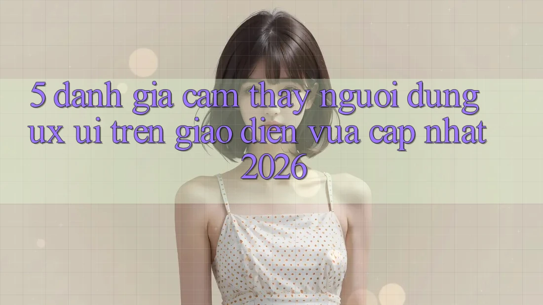 5. Đánh Giá Cảm thấy Người Dùng (UX/UI) Trên Giao Diện Vừa cập nhật 2026 5. Đánh Giá Cảm thấy Người Dùng (UX/UI) Trên Giao Diện Vừa cập nhật 2026
