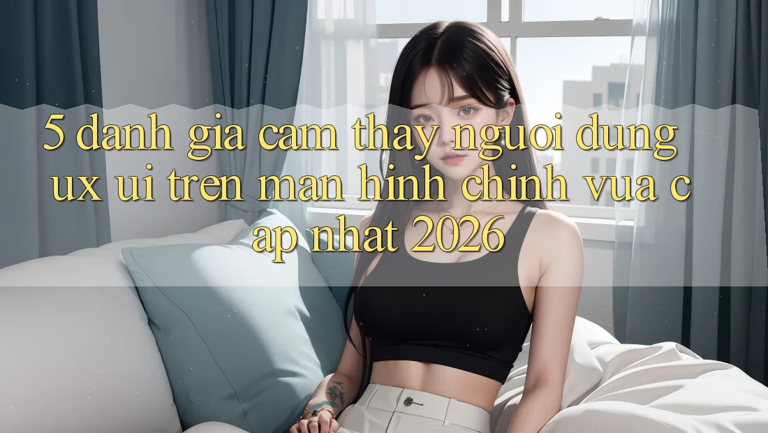 5. Đánh Giá Cảm thấy Người Dùng (UX/UI) Trên Màn hình chính Vừa cập nhật 2026 5. Đánh Giá Cảm thấy Người Dùng (UX/UI) Trên Màn hình chính Vừa cập nhật 2026