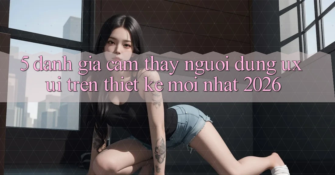 5. Đánh Giá Cảm thấy Người Dùng (UX/UI) Trên Thiết kế Mới nhất 2026 5. Đánh Giá Cảm thấy Người Dùng (UX/UI) Trên Thiết kế Mới nhất 2026