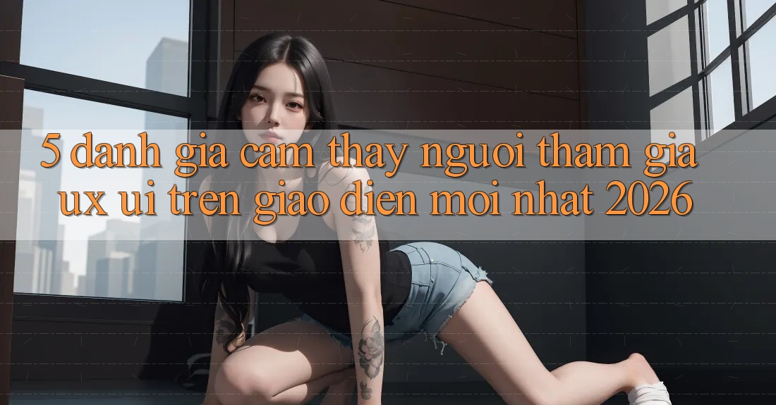 5. Đánh Giá Cảm thấy Người tham gia (UX/UI) Trên Giao Diện Mới nhất 2026 5. Đánh Giá Cảm thấy Người tham gia (UX/UI) Trên Giao Diện Mới nhất 2026