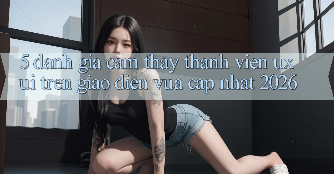 5. Đánh Giá Cảm thấy Thành viên (UX/UI) Trên Giao Diện Vừa cập nhật 2026 5. Đánh Giá Cảm thấy Thành viên (UX/UI) Trên Giao Diện Vừa cập nhật 2026