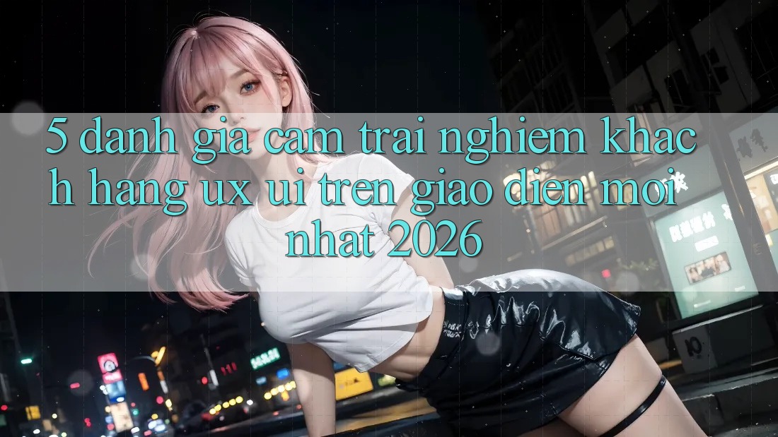 5. Đánh Giá Cảm trải nghiệm Khách hàng (UX/UI) Trên Giao Diện Mới nhất 2026 5. Đánh Giá Cảm trải nghiệm Khách hàng (UX/UI) Trên Giao Diện Mới nhất 2026