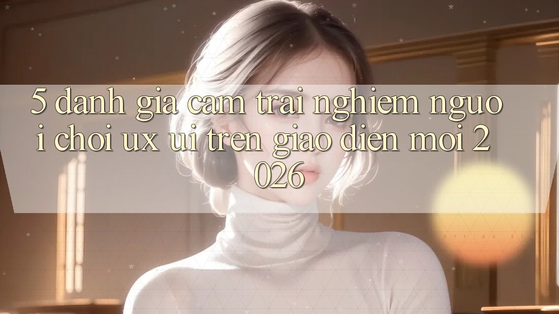 5. Đánh Giá Cảm trải nghiệm Người chơi (UX/UI) Trên Giao Diện Mới 2026 5. Đánh Giá Cảm trải nghiệm Người chơi (UX/UI) Trên Giao Diện Mới 2026