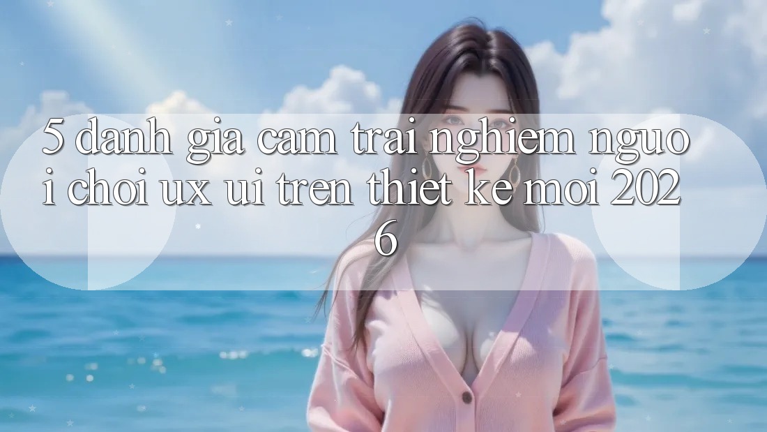5. Đánh Giá Cảm trải nghiệm Người chơi (UX/UI) Trên Thiết kế Mới 2026 5. Đánh Giá Cảm trải nghiệm Người chơi (UX/UI) Trên Thiết kế Mới 2026