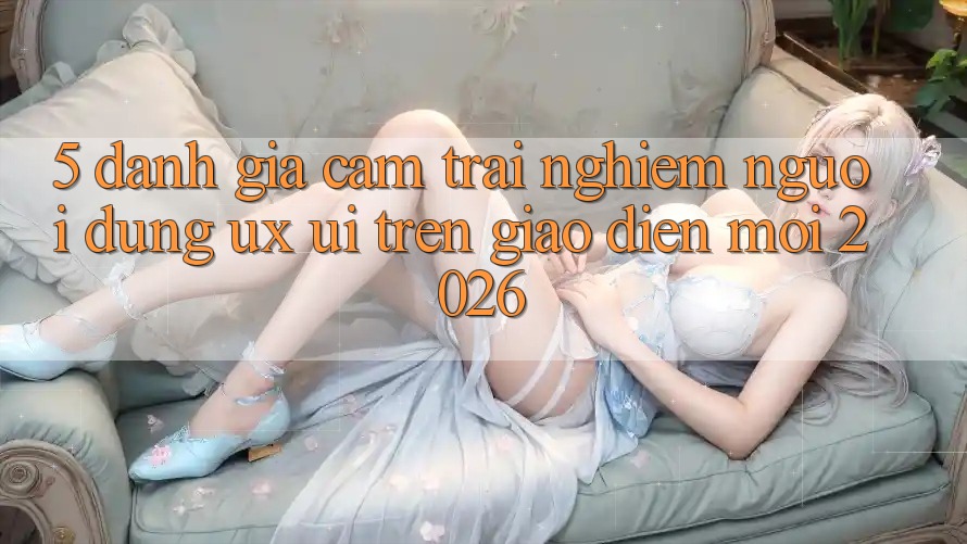 5. Đánh Giá Cảm trải nghiệm Người Dùng (UX/UI) Trên Giao Diện Mới 2026 5. Đánh Giá Cảm trải nghiệm Người Dùng (UX/UI) Trên Giao Diện Mới 2026