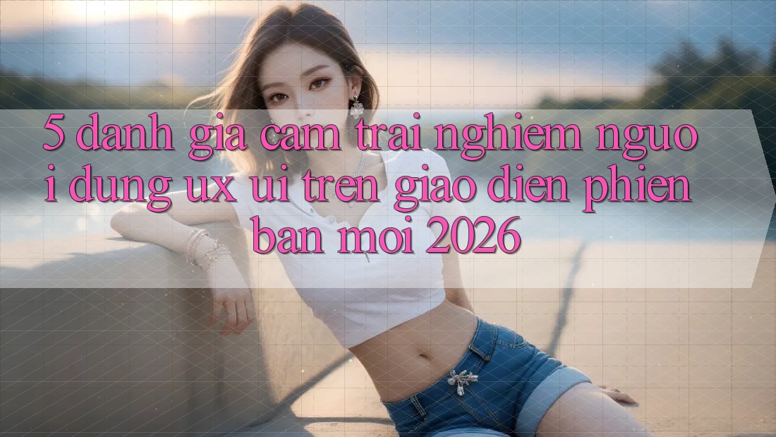 5. Đánh Giá Cảm trải nghiệm Người Dùng (UX/UI) Trên Giao Diện Phiên bản mới 2026 5. Đánh Giá Cảm trải nghiệm Người Dùng (UX/UI) Trên Giao Diện Phiên bản mới 2026