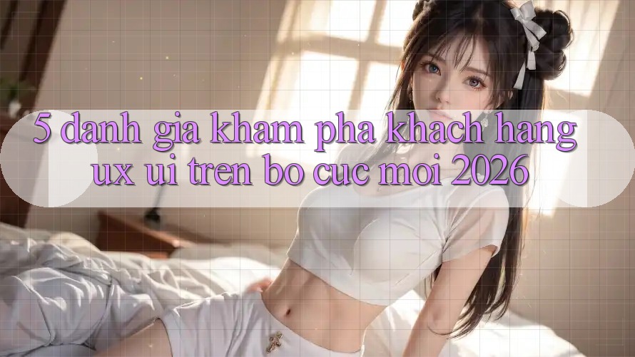 5. Đánh Giá Khám phá Khách hàng (UX/UI) Trên Bố cục Mới 2026 5. Đánh Giá Khám phá Khách hàng (UX/UI) Trên Bố cục Mới 2026