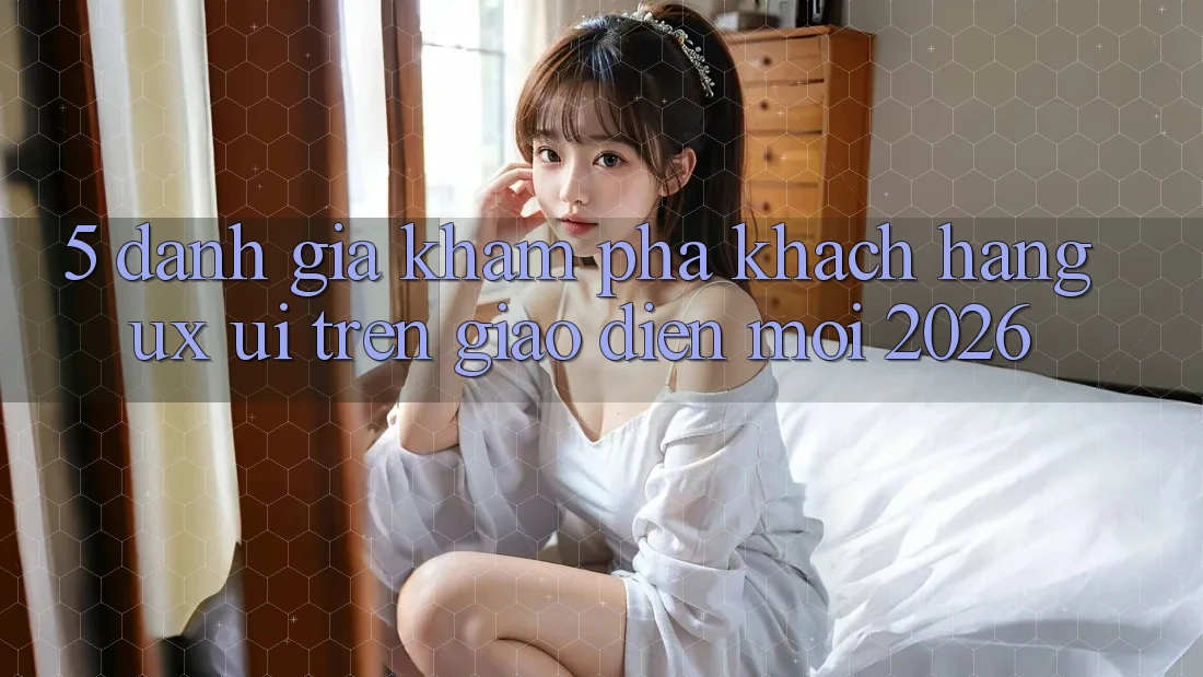 5. Đánh Giá Khám phá Khách hàng (UX/UI) Trên Giao Diện Mới 2026