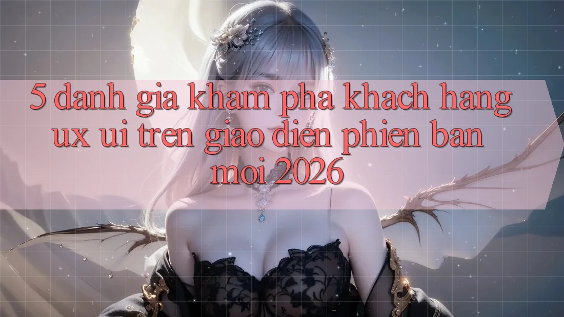 5. Đánh Giá Khám phá Khách hàng (UX/UI) Trên Giao Diện Phiên bản mới 2026 5. Đánh Giá Khám phá Khách hàng (UX/UI) Trên Giao Diện Phiên bản mới 2026