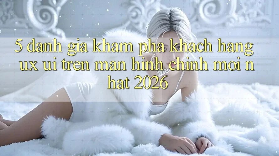 5. Đánh Giá Khám phá Khách hàng (UX/UI) Trên Màn hình chính Mới nhất 2026 5. Đánh Giá Khám phá Khách hàng (UX/UI) Trên Màn hình chính Mới nhất 2026
