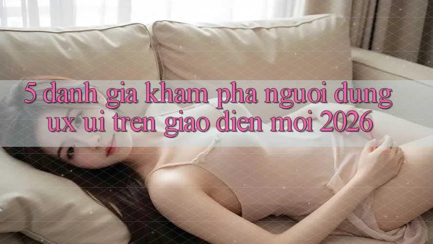 5. Đánh Giá Khám phá Người Dùng (UX/UI) Trên Giao Diện Mới 2026 5. Đánh Giá Khám phá Người Dùng (UX/UI) Trên Giao Diện Mới 2026
