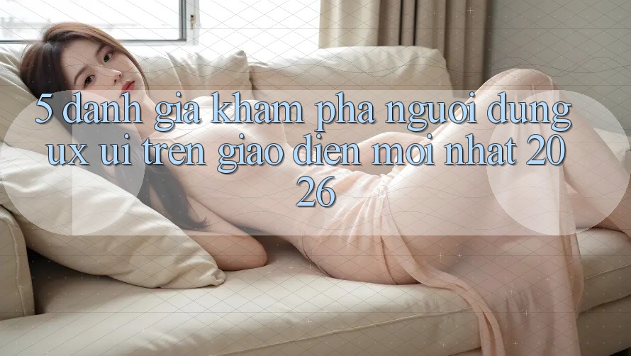 5. Đánh Giá Khám phá Người Dùng (UX/UI) Trên Giao Diện Mới nhất 2026 5. Đánh Giá Khám phá Người Dùng (UX/UI) Trên Giao Diện Mới nhất 2026