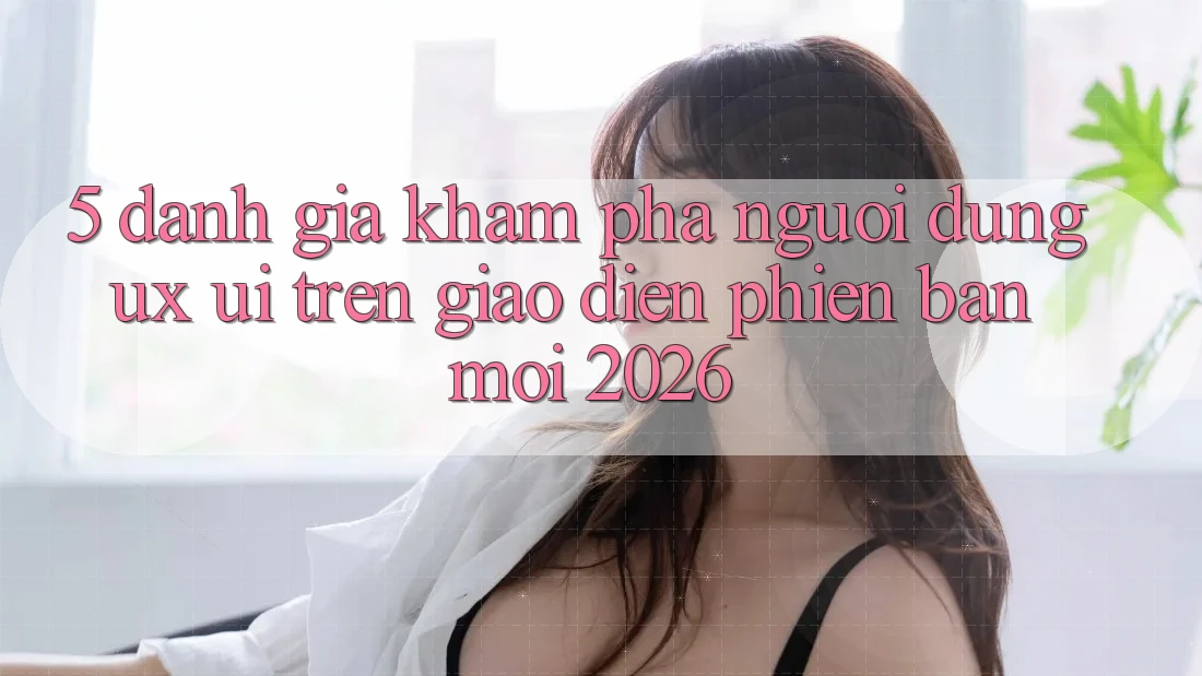 5. Đánh Giá Khám phá Người Dùng (UX/UI) Trên Giao Diện Phiên bản mới 2026 5. Đánh Giá Khám phá Người Dùng (UX/UI) Trên Giao Diện Phiên bản mới 2026