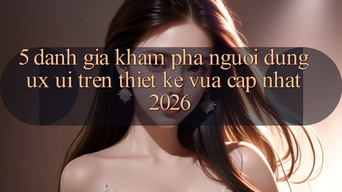 5. Đánh Giá Khám phá Người Dùng (UX/UI) Trên Thiết kế Vừa cập nhật 2026 5. Đánh Giá Khám phá Người Dùng (UX/UI) Trên Thiết kế Vừa cập nhật 2026