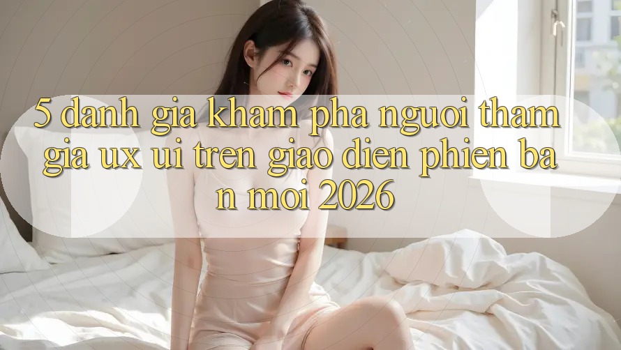 5. Đánh Giá Khám phá Người tham gia (UX/UI) Trên Giao Diện Phiên bản mới 2026 5. Đánh Giá Khám phá Người tham gia (UX/UI) Trên Giao Diện Phiên bản mới 2026