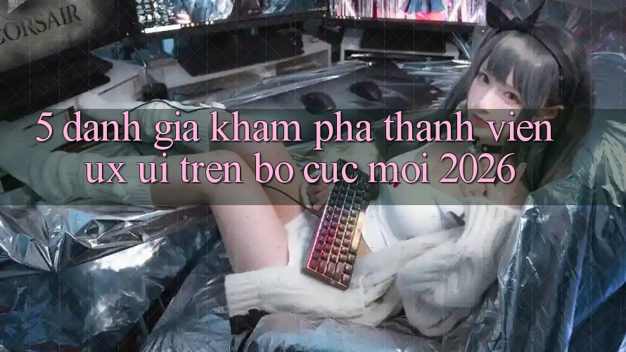 5. Đánh Giá Khám phá Thành viên (UX/UI) Trên Bố cục Mới 2026 5. Đánh Giá Khám phá Thành viên (UX/UI) Trên Bố cục Mới 2026