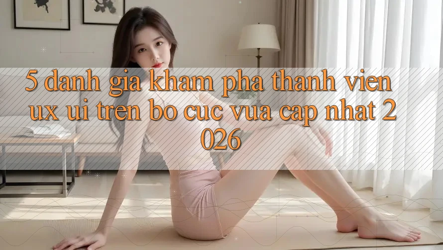 5. Đánh Giá Khám phá Thành viên (UX/UI) Trên Bố cục Vừa cập nhật 2026 5. Đánh Giá Khám phá Thành viên (UX/UI) Trên Bố cục Vừa cập nhật 2026