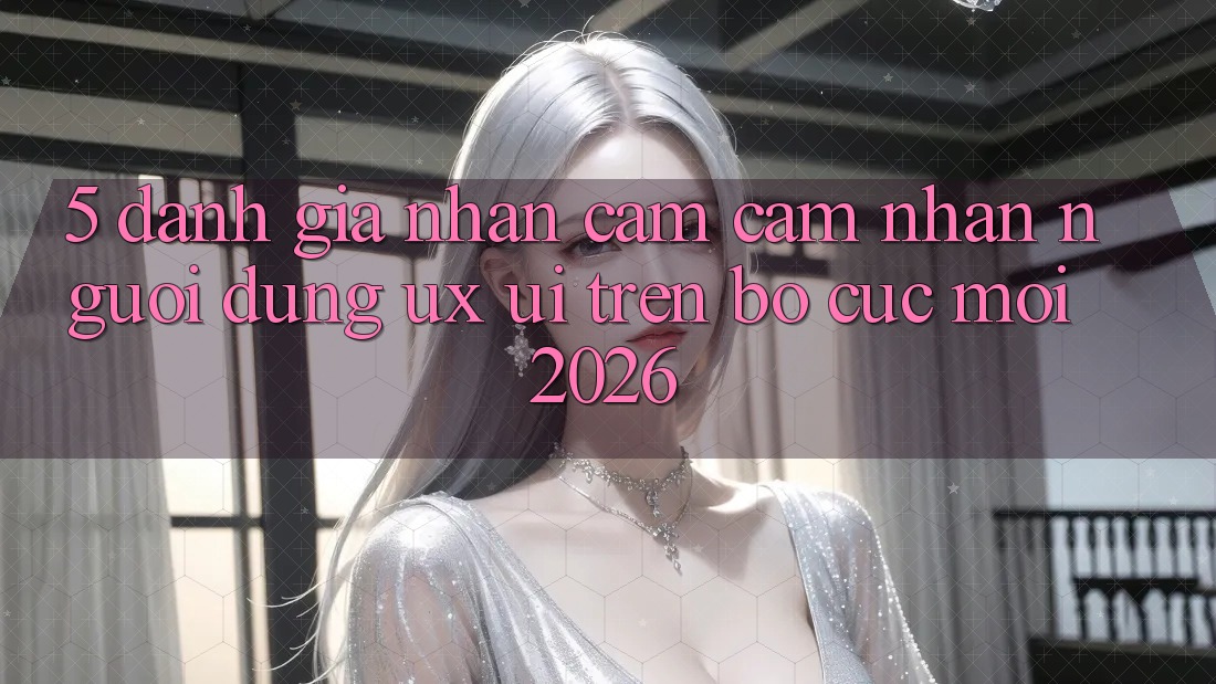 5. Đánh Giá Nhận cảm cảm nhận Người Dùng (UX/UI) Trên Bố cục Mới 2026 5. Đánh Giá Nhận cảm cảm nhận Người Dùng (UX/UI) Trên Bố cục Mới 2026