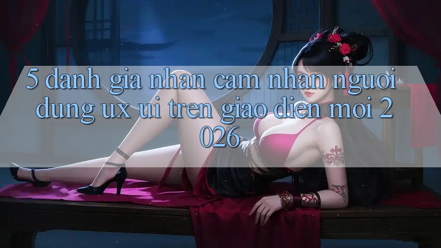 5. Đánh Giá Nhận cảm nhận Người Dùng (UX/UI) Trên Giao Diện Mới 2026 5. Đánh Giá Nhận cảm nhận Người Dùng (UX/UI) Trên Giao Diện Mới 2026