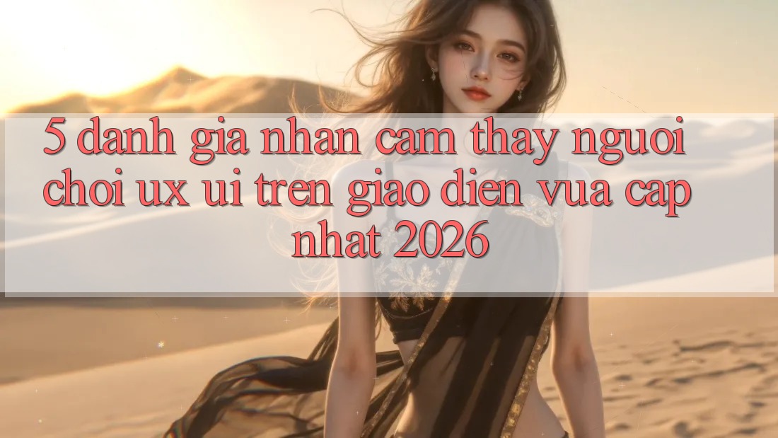 5. Đánh Giá Nhận cảm thấy Người chơi (UX/UI) Trên Giao Diện Vừa cập nhật 2026 5. Đánh Giá Nhận cảm thấy Người chơi (UX/UI) Trên Giao Diện Vừa cập nhật 2026